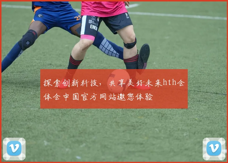 探索创新科技，共享美好未来hth会体会中国官方网站邀您体验