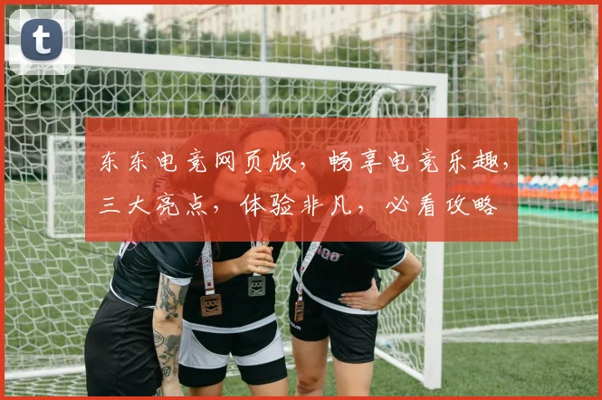 东东电竞网页版，畅享电竞乐趣，三大亮点，体验非凡，必看攻略